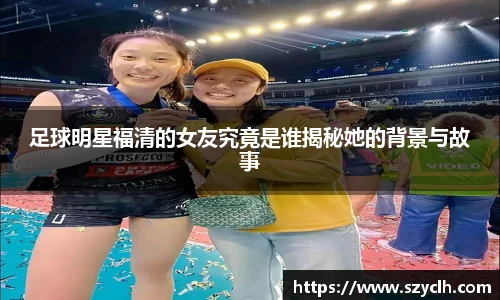 足球明星福清的女友究竟是谁揭秘她的背景与故事